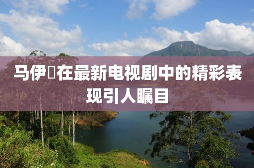 馬伊琾在最新電視劇中的精彩表現引人矚目