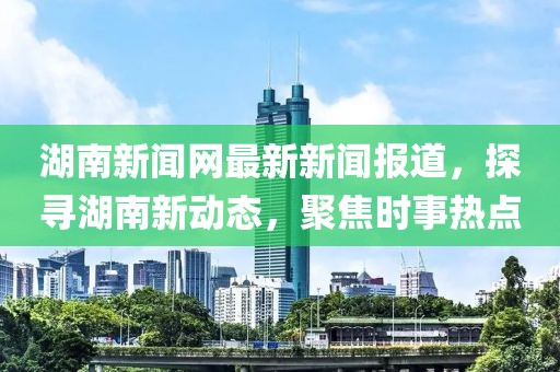 湖南新聞網最新新聞報道,探尋湖南新動態,聚焦時事熱點