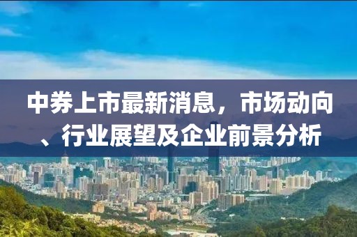 中券上市最新消息,市場動向、行業展望及企業前景分析