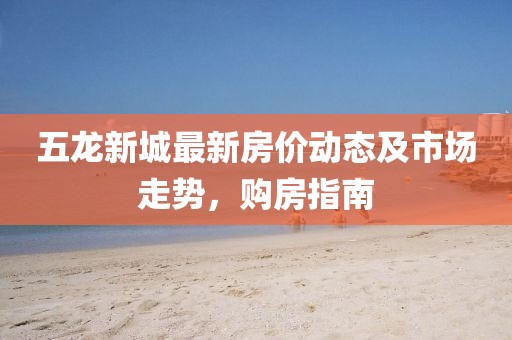 五龍新城最新房?jī)r(jià)動(dòng)態(tài)及市場(chǎng)走勢(shì),購(gòu)房指南