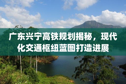 廣東興寧高鐵規劃揭秘,現代化交通樞紐藍圖打造進展