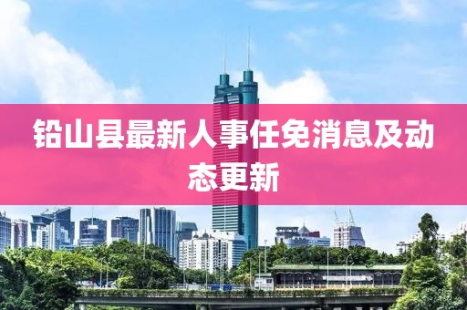 鉛山縣最新人事任免消息及動(dòng)態(tài)更新