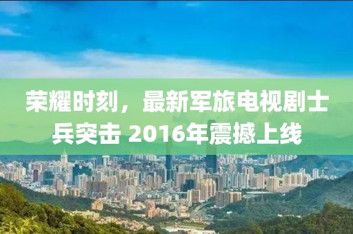 榮耀時刻,最新軍旅電視劇士兵突擊 2016年震撼上線