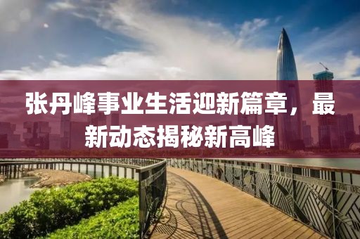 張丹峰事業(yè)生活迎新篇章,最新動態(tài)揭秘新高峰