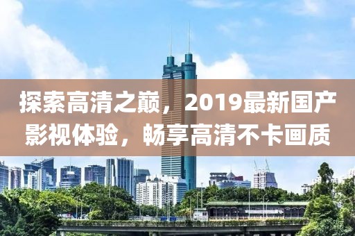 探索高清之巔,2019最新國(guó)產(chǎn)影視體驗(yàn),暢享高清不卡畫(huà)質(zhì)
