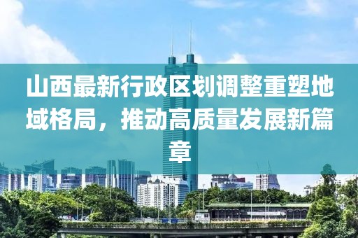 山西最新行政區劃調整重塑地域格局,推動高質量發展新篇章