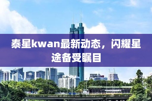 泰星kwan最新動態,閃耀星途備受矚目