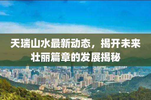 天瑞山水最新動(dòng)態(tài),揭開未來壯麗篇章的發(fā)展揭秘