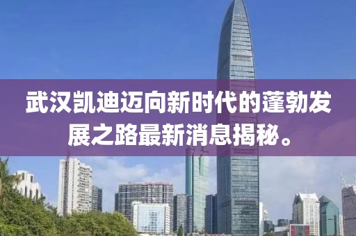 武漢凱迪邁向新時代的蓬勃發(fā)展之路最新消息揭秘。
