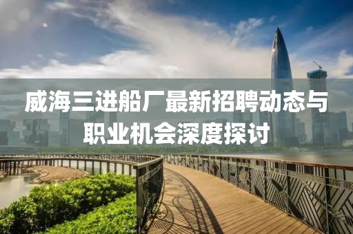 威海三進船廠最新招聘動態與職業機會深度探討