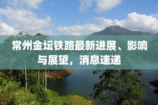 常州金壇鐵路最新進展、影響與展望,消息速遞