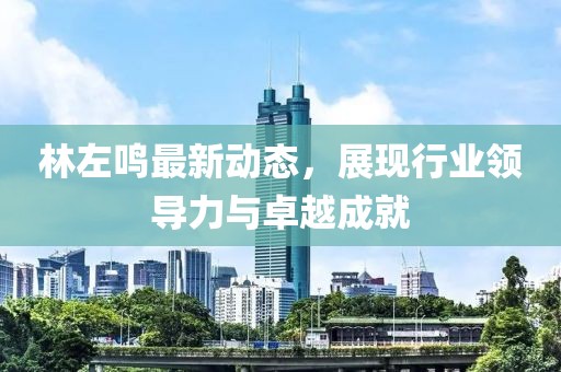 林左鳴最新動態,展現行業領導力與卓越成就