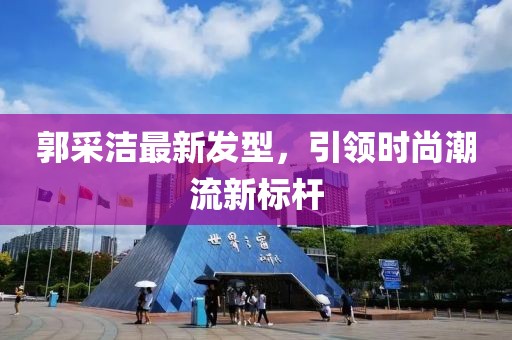 郭采潔最新發(fā)型,引領(lǐng)時(shí)尚潮流新標(biāo)桿