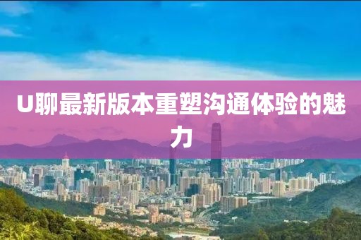 U聊最新版本重塑溝通體驗的魅力