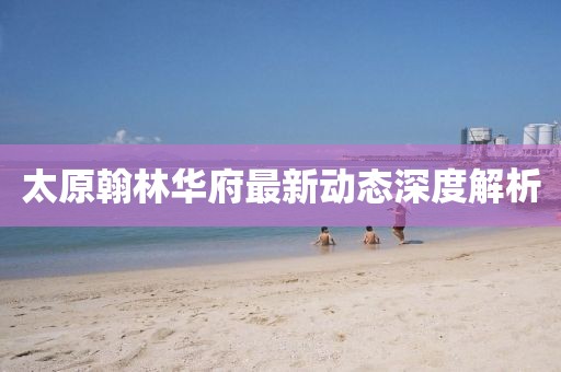 太原翰林華府最新動態深度解析