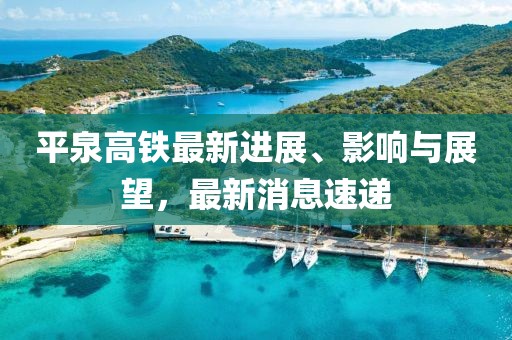 平泉高鐵最新進展、影響與展望，最新消息速遞
