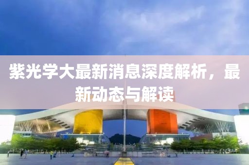 紫光學(xué)大最新消息深度解析,最新動(dòng)態(tài)與解讀