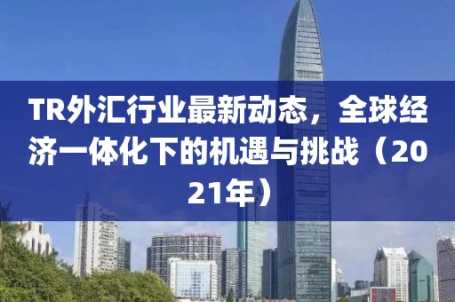 TR外匯行業最新動態,全球經濟一體化下的機遇與挑戰(2021年)