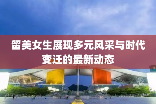 留美女生展現多元風采與時代變遷的最新動態