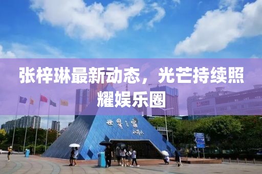 張梓琳最新動態,光芒持續照耀娛樂圈