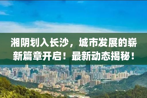 湘陰劃入長沙，城市發展的嶄新篇章開啟！最新動態揭秘！