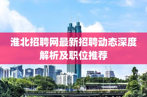 淮北招聘網(wǎng)最新招聘動(dòng)態(tài)深度解析及職位推薦