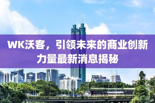 WK沃客,引領未來的商業創新力量最新消息揭秘