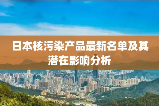 日本核污染產(chǎn)品最新名單及其潛在影響分析