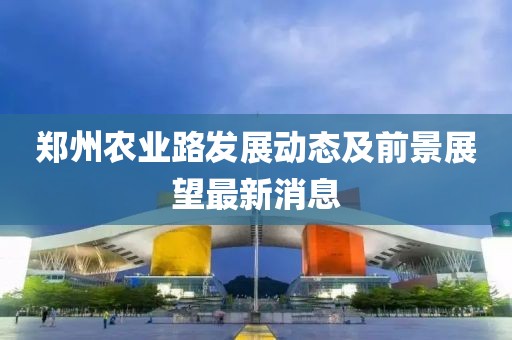 鄭州農(nóng)業(yè)路發(fā)展動(dòng)態(tài)及前景展望最新消息