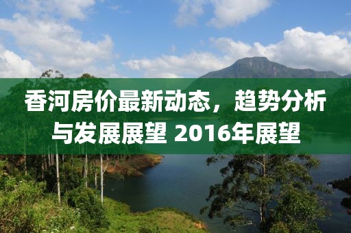 香河房價最新動態(tài),趨勢分析與發(fā)展展望 2016年展望