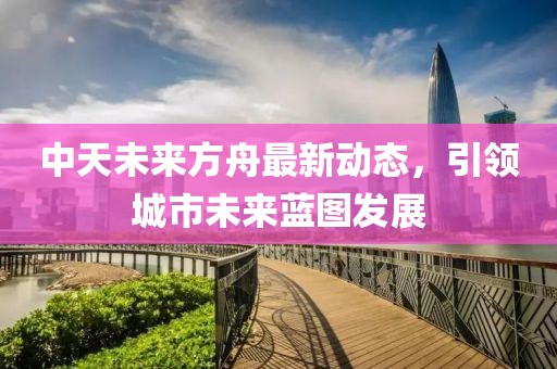 中天未來方舟最新動態,引領城市未來藍圖發展