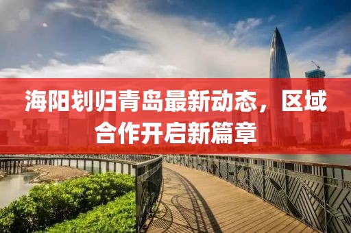 海陽(yáng)劃歸青島最新動(dòng)態(tài),區(qū)域合作開啟新篇章
