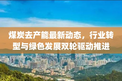 煤炭去產能最新動態，行業轉型與綠色發展雙輪驅動推進