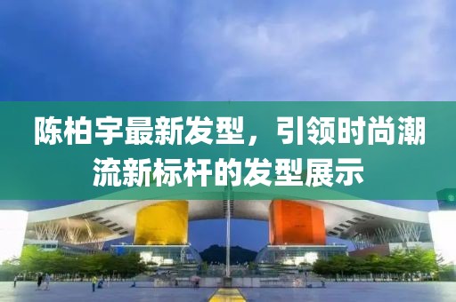 陳柏宇最新發型,引領時尚潮流新標桿的發型展示