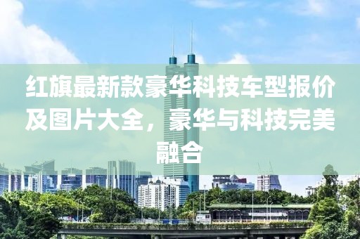 紅旗最新款豪華科技車型報價及圖片大全，豪華與科技完美融合