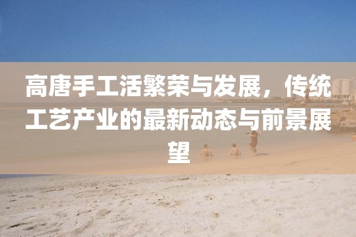 高唐手工活繁榮與發展,傳統工藝產業的最新動態與前景展望