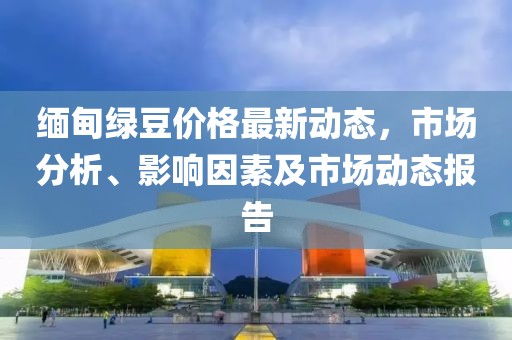 緬甸綠豆價(jià)格最新動(dòng)態(tài)，市場(chǎng)分析、影響因素及市場(chǎng)動(dòng)態(tài)報(bào)告