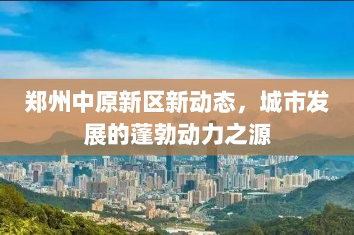 鄭州中原新區新動態,城市發展的蓬勃動力之源