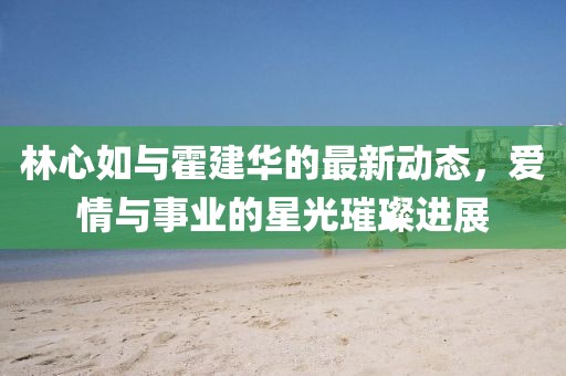 林心如與霍建華的最新動態，愛情與事業的星光璀璨進展