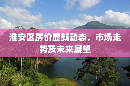 淮安區房價最新動態，市場走勢及未來展望