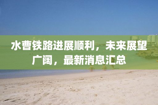 水曹鐵路進(jìn)展順利,未來(lái)展望廣闊,最新消息匯總