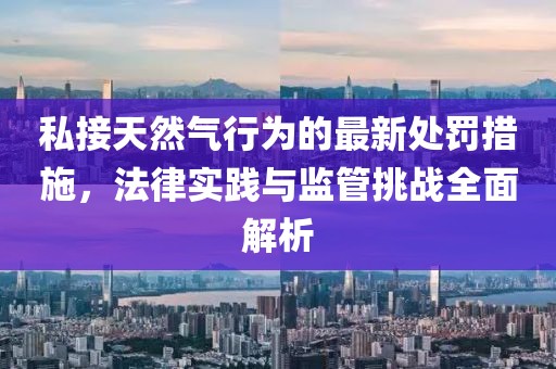 私接天然氣行為的最新處罰措施,法律實踐與監管挑戰全面解析