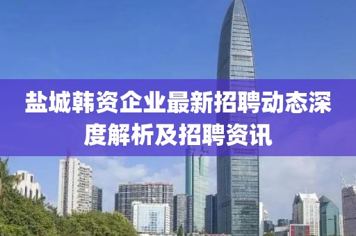 鹽城韓資企業(yè)最新招聘動(dòng)態(tài)深度解析及招聘資訊