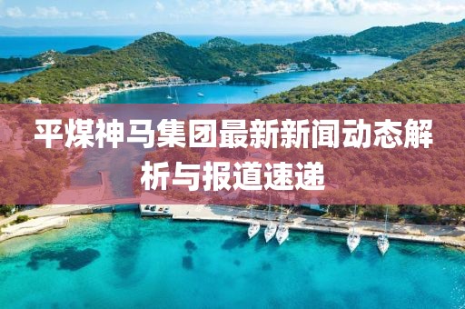 平煤神馬集團最新新聞動態解析與報道速遞