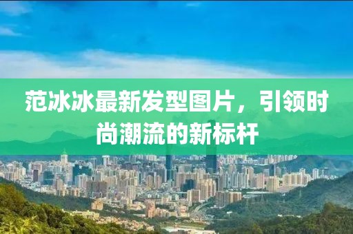 范冰冰最新發(fā)型圖片,引領時尚潮流的新標桿