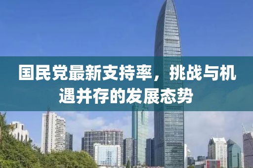 國民黨最新支持率,挑戰與機遇并存的發展態勢