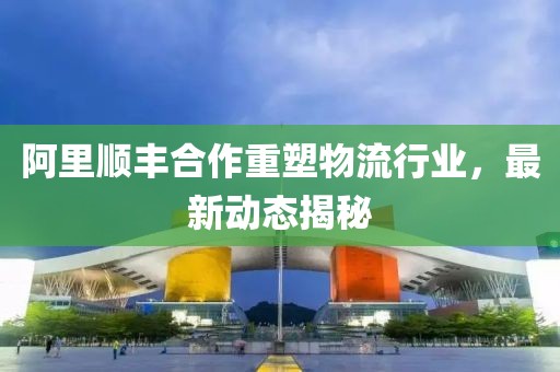 阿里順豐合作重塑物流行業,最新動態揭秘