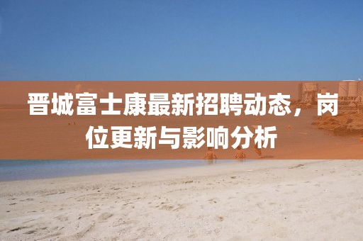 晉城富士康最新招聘動態，崗位更新與影響分析