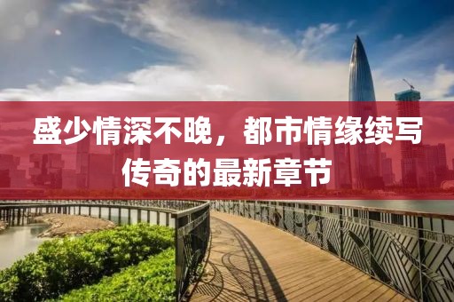 盛少情深不晚，都市情緣續寫傳奇的最新章節
