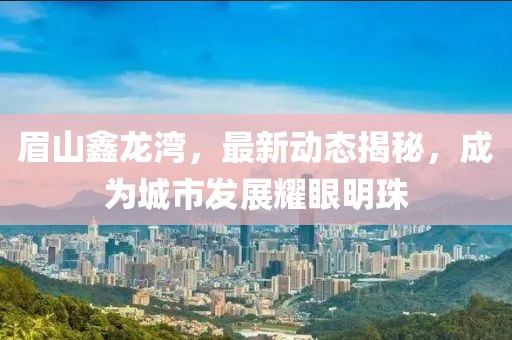 眉山鑫龍灣,最新動態揭秘,成為城市發展耀眼明珠